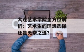 大连艺术学院全方位解析：艺术生的理想选择还是无奈之选？