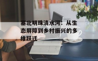 塞北明珠清水河：从生态屏障到乡村振兴的多维跃迁