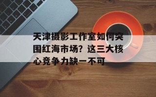 天津摄影工作室如何突围红海市场？这三大核心竞争力缺一不可