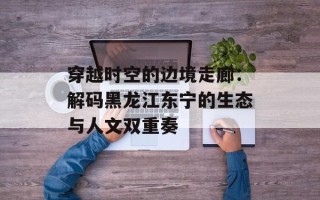 穿越时空的边境走廊：解码黑龙江东宁的生态与人文双重奏