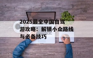 2025最全中国自驾游攻略：解锁小众路线与必备技巧