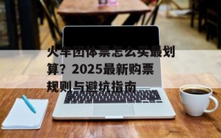火车团体票怎么买最划算？2025最新购票规则与避坑指南