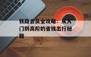 铁路会员全攻略：从入门到高阶的省钱出行秘籍