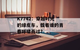 K7742：穿越时光的绿皮车，载着谁的青春呼啸而过？