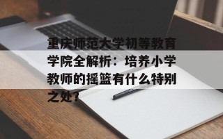 重庆师范大学初等教育学院全解析：培养小学教师的摇篮有什么特别之处？