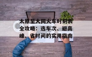 太原至大同火车时刻表全攻略：选车次、避高峰、省时间的实用指南