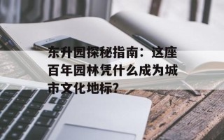 东升园探秘指南：这座百年园林凭什么成为城市文化地标？
