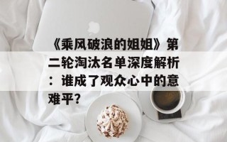 《乘风破浪的姐姐》第二轮淘汰名单深度解析：谁成了观众心中的意难平？