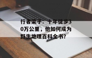 行者梁子：十年徒步30万公里，他如何成为野生地理百科全书？