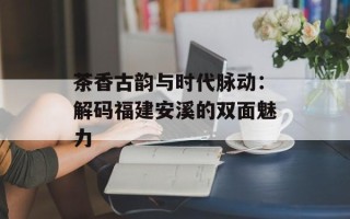 茶香古韵与时代脉动：解码福建安溪的双面魅力