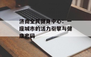 济南全民健身中心：一座城市的活力引擎与健康密码