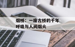 烟桥：一座古桥的千年呼吸与人间烟火