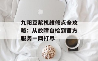 九阳豆浆机维修点全攻略：从故障自检到官方服务一网打尽