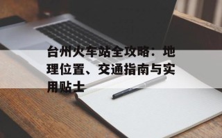 台州火车站全攻略：地理位置、交通指南与实用贴士