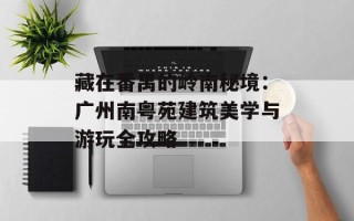 藏在番禺的岭南秘境：广州南粤苑建筑美学与游玩全攻略