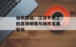 仙桃西站：江汉平原上的高铁明珠与城市发展密码