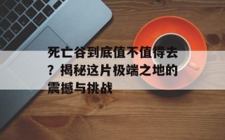 死亡谷到底值不值得去？揭秘这片极端之地的震撼与挑战