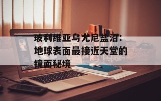 玻利维亚乌尤尼盐沼：地球表面最接近天堂的镜面秘境