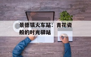 景德镇火车站：青花瓷般的时光驿站