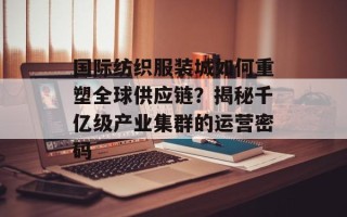 国际纺织服装城如何重塑全球供应链？揭秘千亿级产业集群的运营密码