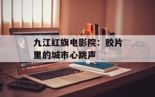 九江红旗电影院：胶片里的城市心跳声