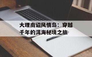 大理南诏风情岛：穿越千年的洱海秘境之旅