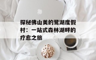 探秘佛山美的鹭湖度假村：一站式森林湖畔的疗愈之旅