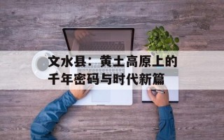 文水县：黄土高原上的千年密码与时代新篇