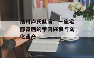 扬州卢氏盐商：一座宅邸背后的帝国兴衰与文化遗产