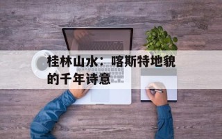 桂林山水：喀斯特地貌的千年诗意