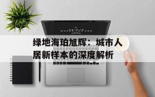 绿地海珀旭辉：城市人居新样本的深度解析