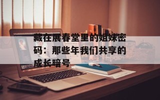 藏在展春堂里的姐妹密码：那些年我们共享的成长暗号
