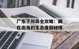 广东下川岛全攻略：藏在南海的生态度假秘境
