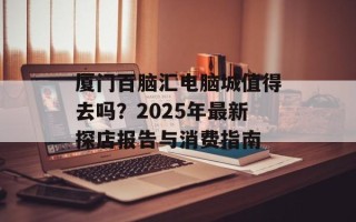 厦门百脑汇电脑城值得去吗？2025年最新探店报告与消费指南