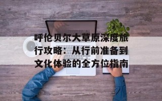 呼伦贝尔大草原深度旅行攻略：从行前准备到文化体验的全方位指南