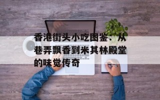 香港街头小吃图鉴：从巷弄飘香到米其林殿堂的味觉传奇