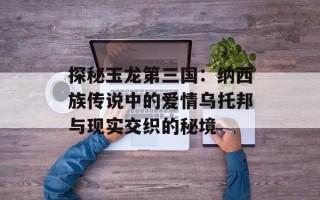 探秘玉龙第三国：纳西族传说中的爱情乌托邦与现实交织的秘境