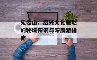 宛委山：绍兴文化腹地的秘境探索与深度游指南