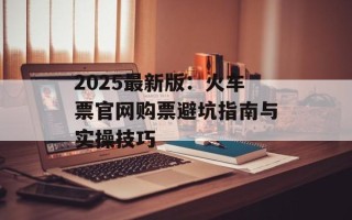 2025最新版：火车票官网购票避坑指南与实操技巧