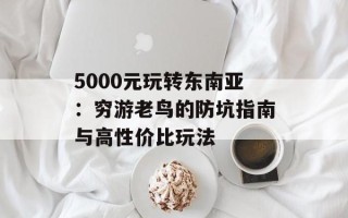 5000元玩转东南亚：穷游老鸟的防坑指南与高性价比玩法