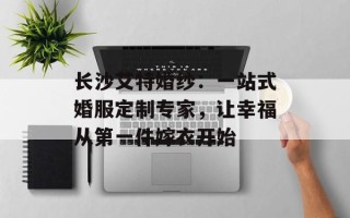 长沙艾特婚纱：一站式婚服定制专家，让幸福从第一件嫁衣开始