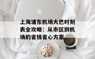 上海浦东机场大巴时刻表全攻略：从市区到机场的省钱省心方案