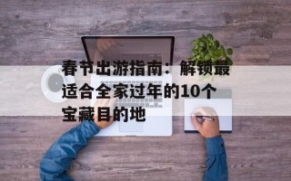 春节出游指南：解锁最适合全家过年的10个宝藏目的地