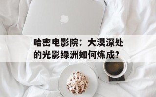 哈密电影院：大漠深处的光影绿洲如何炼成？