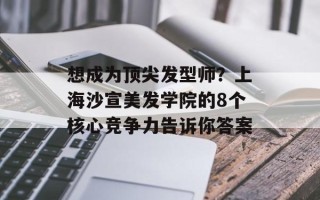 想成为顶尖发型师？上海沙宣美发学院的8个核心竞争力告诉你答案