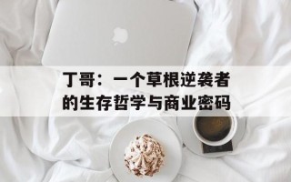 丁哥：一个草根逆袭者的生存哲学与商业密码