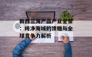 新西兰海产品产业全景：纯净海域的馈赠与全球竞争力解析