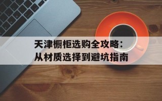 天津橱柜选购全攻略：从材质选择到避坑指南
