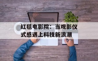 红毯电影院：当观影仪式感遇上科技新浪潮