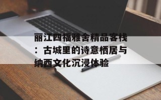 丽江四福雅舍精品客栈：古城里的诗意栖居与纳西文化沉浸体验